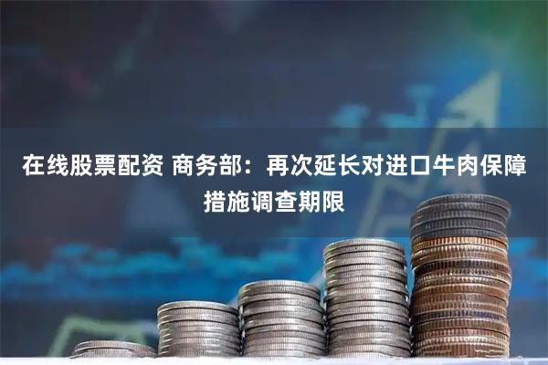 在线股票配资 商务部：再次延长对进口牛肉保障措施调查期限