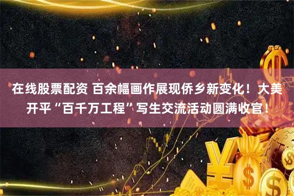 在线股票配资 百余幅画作展现侨乡新变化！大美开平“百千万工程”写生交流活动圆满收官！