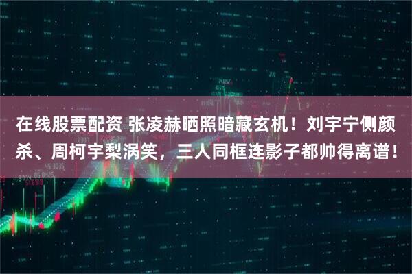 在线股票配资 张凌赫晒照暗藏玄机！刘宇宁侧颜杀、周柯宇梨涡笑，三人同框连影子都帅得离谱！