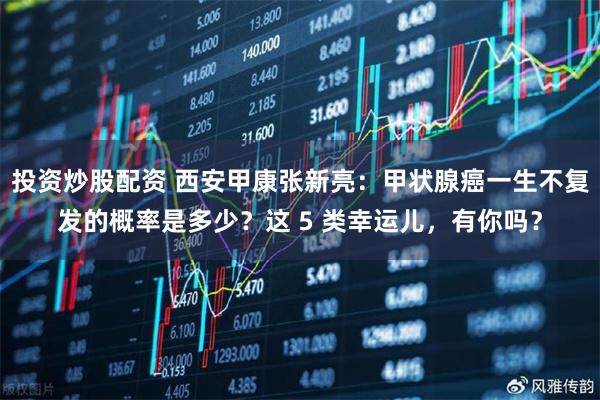 投资炒股配资 西安甲康张新亮：甲状腺癌一生不复发的概率是多少？这 5 类幸运儿，有你吗？