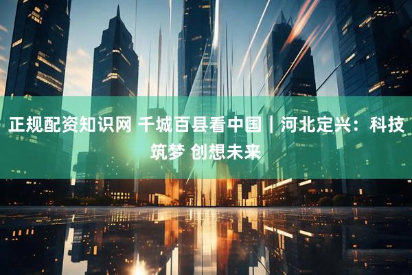 正规配资知识网 千城百县看中国｜河北定兴：科技筑梦 创想未来