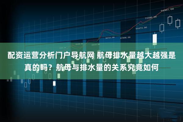配资运营分析门户导航网 航母排水量越大越强是真的吗？航母与排水量的关系究竟如何