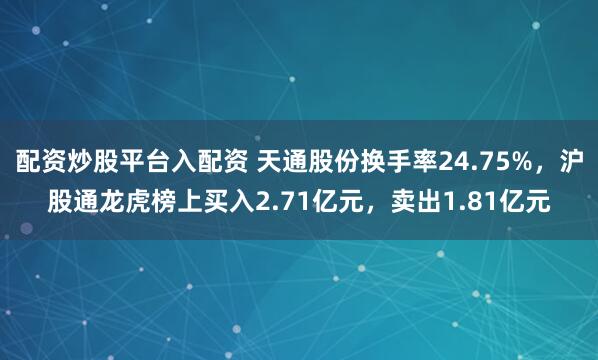 配资炒股平台入配资 天通股份换手率24.75%，沪股通龙虎榜上买入2.71亿元，卖出1.81亿元