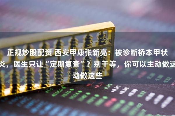 正规炒股配资 西安甲康张新亮：被诊断桥本甲状腺炎，医生只让“定期复查”？别干等，你可以主动做这些