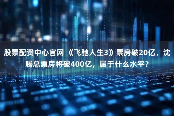 股票配资中心官网 《飞驰人生3》票房破20亿，沈腾总票房将破400亿，属于什么水平？