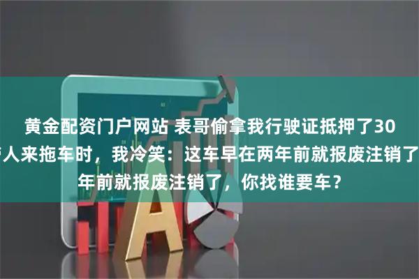 黄金配资门户网站 表哥偷拿我行驶证抵押了300万,当中介带人来拖车时,我冷笑:这车早在两年前就报废注销了,你找谁要车?