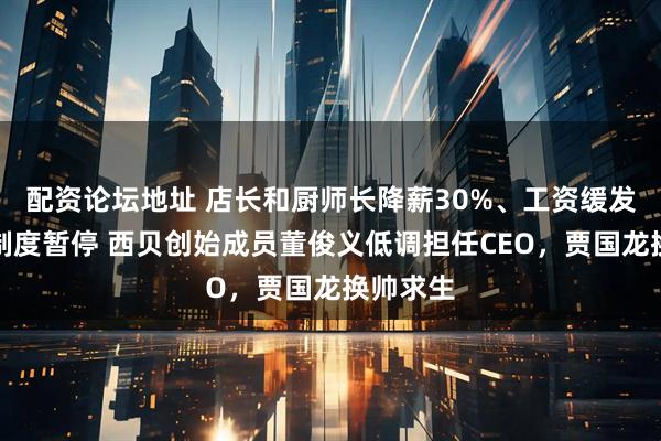 配资论坛地址 店长和厨师长降薪30%、工资缓发、特色制度暂停 西贝创始成员董俊义低调担任CEO，贾国龙换帅求生