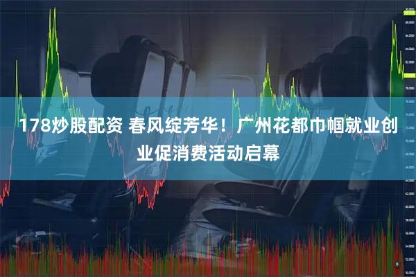 178炒股配资 春风绽芳华!广州花都巾帼就业创业促消费活动启幕