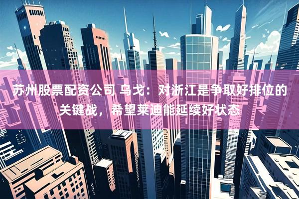 苏州股票配资公司 乌戈：对浙江是争取好排位的关键战，希望莱迪能延续好状态
